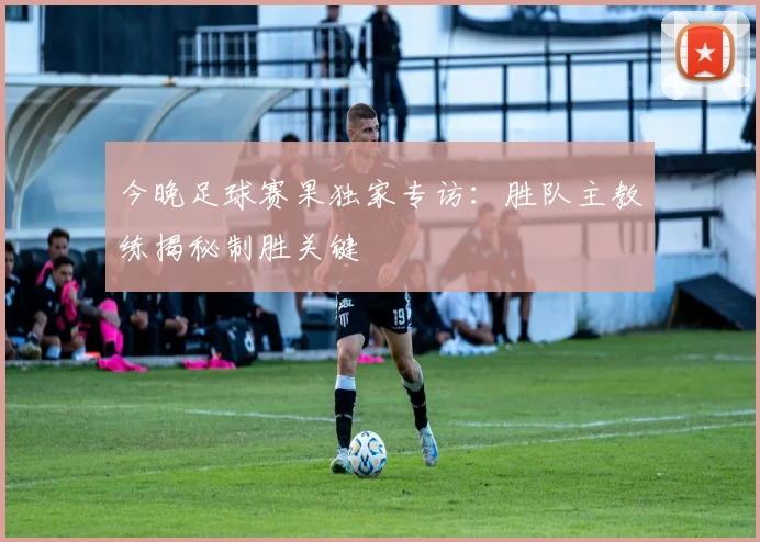今晚足球赛果独家专访:胜队主教练揭秘制胜关键