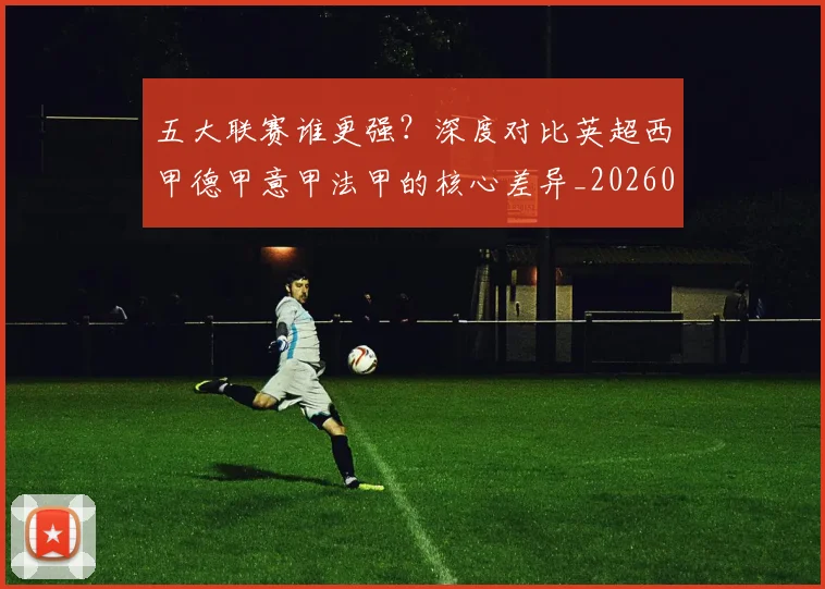 五大联赛谁更强？深度对比英超西甲德甲意甲法甲的核心差异_20260611141814