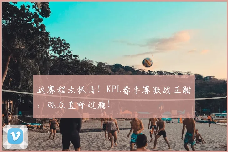 这赛程太抓马!KPL春季赛激战正酣,观众直呼过瘾!