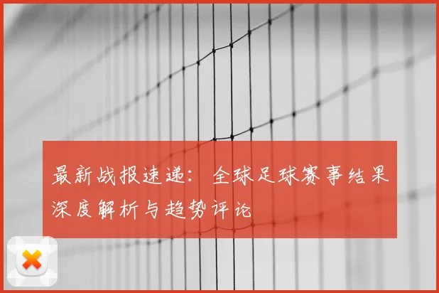 最新战报速递：全球足球赛事结果深度解析与趋势评论