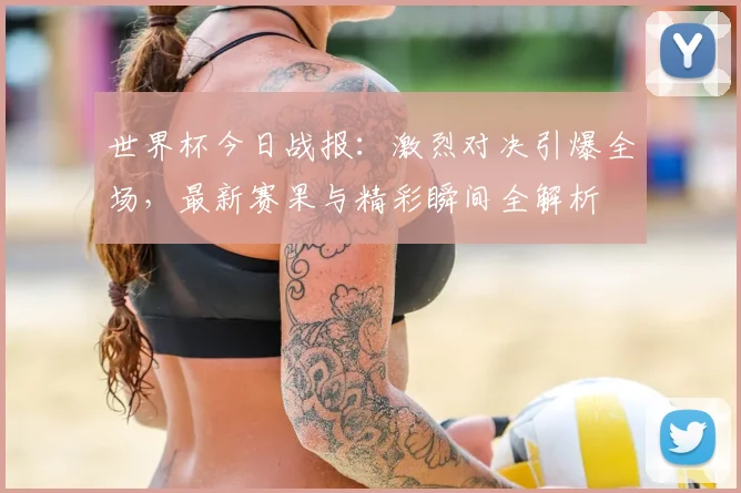 世界杯今日战报：激烈对决引爆全场，最新赛果与精彩瞬间全解析